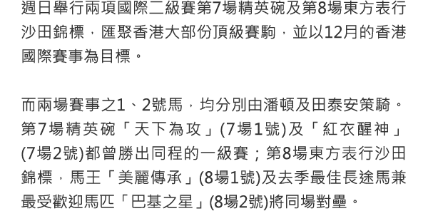 週日舉行兩項國際二級賽第7場精英碗及第8場東方表行沙田錦標，匯聚香港大部份頂級賽駒，並以12月的香港國際賽事為目標。

 

而兩場賽事之1、2號馬，均分別由潘頓及田泰安策騎。第7場精英碗「天下為攻」(7場1號)及「紅衣醒神」(7場2號)都曾勝出同程的一級賽；第8場東方表行沙田錦標，馬王「美麗傳承」(8場1號)及去季最佳長途馬兼最受歡迎馬匹「巴基之星」(8場2號)將同場對壘。

